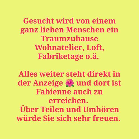 Gesucht wird von einem ganz lieben Menschen ein Traumzuhause Wohnatelier, Loft, Fabriketage o.ä. 

Alles weiter steht direkt in der Anzeige 🌺 und dort ist Fabienne auch zu erreichen. 
Über Teilen und Umhören würde Sie sich sehr freuen.
