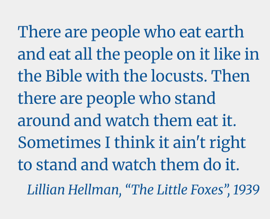 There are people who eat earth and eat all the people on it like in the Bible with the locusts. Then there are people who stand around and watch them eat it. Sometimes I think it ain't right to stand and watch them do it.

Lillian Hellman, “The Little Foxes”, 1939