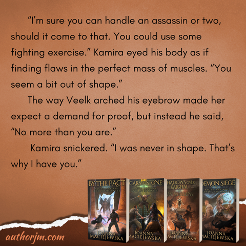 Image contains four books in Pacts Arcane and Otherwise series by Joanna Maciejewska: By the Pact, Scars of Stone, Shadows over Kaighal, and Demon Siege, and the following text: “I’m sure you can handle an assassin or two, should it come to that. You could use some fighting exercise.” Kamira eyed his body as if finding flaws in the perfect mass of muscles. “You seem a bit out of shape.” The way Veelk arched his eyebrow made her expect a demand for proof, but instead he said, “No more than you are.” Kamira snickered. “I was never in shape. That’s why I have you.”