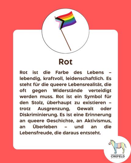 Rot
Rot ist die Farbe des Lebens - lebendig, kraftvoll, leidenschaftlich. Es steht für die queere Lebensrealität, die oft gegen Widerstände verteidigt werden muss. Rot ist ein Symbol für den Stolz, überhaupt zu existieren - trotz Ausgrenzung, Gewalt oder Diskriminierung. Es ist eine Erinnerung an queere Geschichte, an Aktivismus, an Überleben — und an die
Lebensfreude, die daraus entsteht.