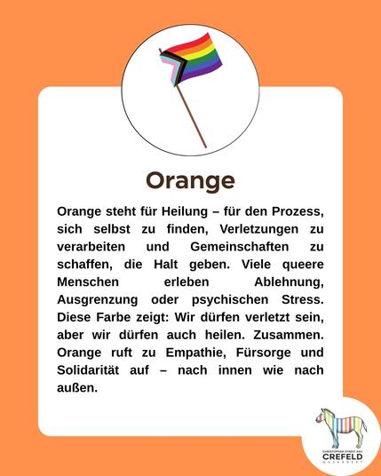 Orange
Orange steht für Heilung - für den Prozess, sich selbst zu finden, Verletzungen zu verarbeiten und Gemeinschaften zu schaffen, die Halt geben. Viele queere Menschen erleben Ablehnung, Ausgrenzung oder psychischen Stress.
Diese Farbe zeigt: Wir dürfen verletzt sein, aber wir dürfen auch heilen. Zusammen.
Orange ruft zu Empathie, Fürsorge und
Solidarität auf - nach innen wie nach außen.