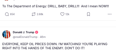 DementiaDons secretions (two posts) read:
To The Department of Energy: DRILL, BABY, DRILL!!!  And I mean NOW!!!

EVERYONE, KEEP OIL PRICES DOWN. I’M WATCHING! YOU’RE PLAYING RIGHT INTO THE HANDS OF THE ENEMY. DON’T DO IT!
source: https://truthsocial.com/@realDonaldTrump