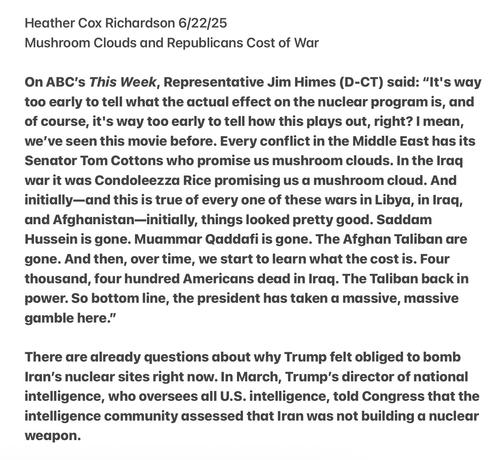 Heather Cox Richardson 6/22/25

Mushroom Clouds and Republicans Cost of War

On ABC's This Week, Representative Jim Himes (D-CT) said: “It's way too early to tell what the actual effect on the nuclear program is, and of course, it's way too early to tell how this plays out, right? | mean, we've seen this movie before. Every conflict in the Middle East has its Senator Tom Cottons who promise us mushroom clouds. In the Iraq war it was Condoleezza Rice promising us a mushroom cloud. And initially—and this is true of every one of these wars in Libya, in Iraq, and Afghanistan—initially, things looked pretty good. Saddam Hussein is gone. Muammar Qaddafi is gone. The Afghan Taliban are gone. And then, over time, we start to learn what the cost is. Four thousand, four hundred Americans dead in Iraq. The Taliban back in power. So bottom line, the president has taken a massive, massive gamble here.”

There are already questions about why Trump felt obliged to bomb Iran’s nuclear sites right now. In March, Trump’s director of national intelligence, who oversees all U.S. intelligence, told Congress that the intelligence community assessed that Iran was not building a nuclear weadpon.