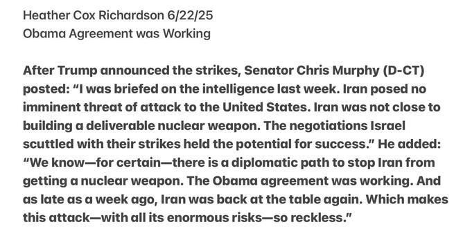 Heather Cox Richardson 6/22/25

Obama Agreement was Working

After Trump announced the strikes, Senator Chris Murphy (D-CT) posted: "l was briefed on the intelligence last week. Iran posed no imminent threat of attack to the United States. Iran was not close to building a deliverable nuclear weapon. The negotiations Israel scuttled with their strikes held the potential for success.” He added: “We know—for certain—there is a diplomatic path to stop Iran from getting a nuclear weapon. The Obama agreement was working. And as late as a week ago, Iran was back at the table again. Which makes this attack—with all its enormous risks—so reckless.”