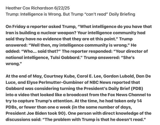 Heather Cox Richardson 6/22/25

Trump: Intelligence is Wrong. But Trump “can’t read” Daily Briefing

On Friday a reporter asked Trump, “What intelligence do you have that Iranis building a nuclear weapon? Your intelligence community had said they have no evidence that they are at this point.” Trump answered: “Well then, my intelligence community is wrong.” He added: “Who... sdid that?” The reporter responded: “Your director of national intelligence, Tulsi Gabbard.” Trump answered: “She's wrong."”

At the end of May, Courtney Kube, Carol E. Lee, Gordon Lubold, Dan De Luce, and Elyse Perimutter-Gumbiner of NBC News reported that Gabbard was considering turning the President’s Daily Brief (PDB) into a video that looked like a broadcast from the Fox News Channel to try to capture Trump's attention. At the time, he had taken only 14 PDBs, or fewer than one a week (in the saume number of days, President Joe Biden took 90). One person with direct knowledge of the discussions said: “The problem with Trump is that he doesn't read.”