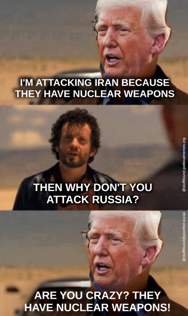 Heisenberg meme, but the face of Heisenberg has been replaced by that of Donald Trump.

Trump: I'm attacking Iran because they have nuclear weapons
Jesse Pinkman: Then why aren't you attacking Russia?
Trump: Are you crazy? They have nuclear weapons!