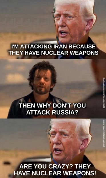 Heisenberg meme, but the face of Heisenberg has been replaced by that of Donald Trump.

Trump: I'm attacking Iran because they have nuclear weapons
Jesse Pinkman: Then why aren't you attacking Russia?
Trump: Are you crazy? They have nuclear weapons!
