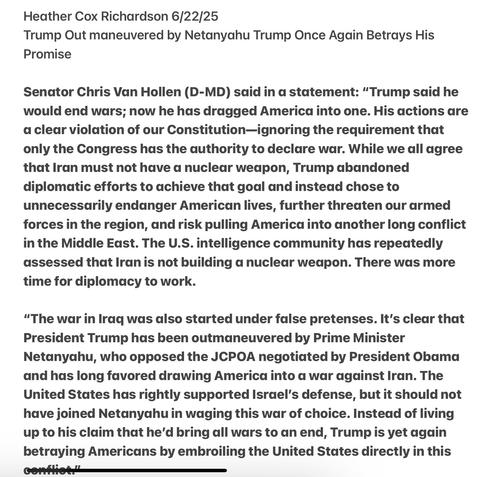 Heather Cox Richardson 6/22/25

Trump Out maneuvered by Netanyahu Trump Once Again Betrays His Promise

Senator Chris Van Hollen (D-MD) said in a statement: “Trump said he would end wars; now he has dragged America into one. His actions are a clear violation of our Constitution—ignoring the requirement that only the Congress has the authority to declare war. While we all agree that Iran must not have a nuclear weapon, Trump abandoned diplomatic efforts to achieve that goal and instead chose to unnecessarily endanger American lives, further threaten our armed forces in the region, and risk pulling America into another long conflict in the Middle East. The U.S. intelligence community has repeatedly assessed that Iran is not building a nuclear weapon. There was more time for diplomacy to work.

“The war in Iraq was dlso started under false pretenses. It's clear that President Trump has been outmaneuvered by Prime Minister Netanyahu, who opposed the JCPOA negotiated by President Obama and has long favored drawing America into a war against Iran. The United States has rightly supported Israel’s defense, but it should not have joined Netanyahu in waging this war of choice. Instead of living up to his claim that he'd bring all wars to an end, Trump is yet again betraying Americans by embroiling the United States directly in this T —