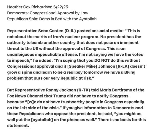Heather Cox Richardson 6/22/25

Democrats: Congressional Approval by Law

Republican Spin: Dems in Bed with the Ayatollah

Representative Sean Casten (D-IL) posted on socidal media: “ This is not about the merits of Iran’s nuclear program. No president has the authority to bomb another country that does not pose an imminent threat to the US without the approval of Congress. This is an unambiguous impedachable offense. I'm not saying we have the votes to impeach,” he added. “I'm saying that you DO NOT do this without Congressional approval and if [Speaker Mike] Johnson [R-LA] doesn’'t grow d spine and learn to be a real boy tomorrow we have a BFing problem that puts our very Republic at risk.”

But Representative Ronny Jackson (R-TX) told Maria Bartiromo of the Fox News Channel that Trump did not have to notify Congress because “[w]e do not have trustworthy people in Congress especially on the left side of the aisle.” If you give information to Democrats and those Republicans who oppose the president, he sdaid, “you might as well put the [ayatollah] on the phone as well.” There is no basis for this statement.