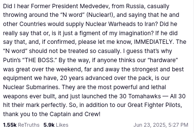 DementiaDon secreted this:
"Did I hear Former President Medvedev, from Russia, casually throwing around the “N word” (Nuclear!), and saying that he and other Countries would supply Nuclear Warheads to Iran? Did he really say that or, is it just a figment of my imagination? If he did say that, and, if confirmed, please let me know, IMMEDIATELY. The “N word” should not be treated so casually. I guess that’s why Putin’s “THE BOSS.” By the way, if anyone thinks our “hardware” was great over the weekend, far and away the strongest and best equipment we have, 20 years advanced over the pack, is our Nuclear Submarines. They are the most powerful and lethal weapons ever built, and just launched the 30 Tomahawks — All 30 hit their mark perfectly. So, in addition to our Great Fighter Pilots, thank you to the Captain and Crew!"
source: https://truthsocial.com/@realDonaldTrump/posts/114733380709403439