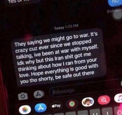 Today 1:23 PM
They saying we might go to war. It's crazy cuz ever since we stopped talking, ive been at war with myself. Idk why but this Iran shit got me thinking about how I ran from your love. Hope everything is good with you tho shorty, be safe out there
Message