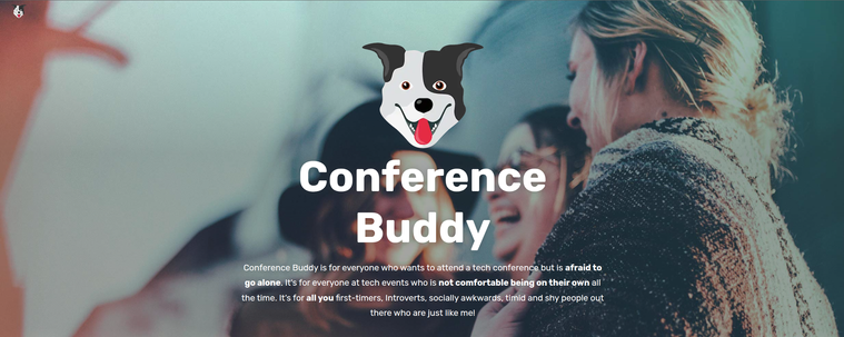 Conference Buddy
Conference Buddy is for everyone who wants to attend a tech conference but is afraid to go alone. It's for everyone at tech events who is not comfortable being on their own all the time. It’s for all you first-timers, Introverts, socially awkwards, timid and shy people out there who are just like me!