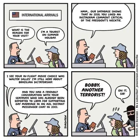 A woman arrives at US international arrival

Immigration official: What is the reason for your visit? 

Woman arriving: I'm a tourist on a summer holiday. 

Immigration: hmmm, our data shows that in 2018 you liked an Instagram comment critical of the President's necktie

Immigration: HMMM... OUR DATABASE SHOWS THAT IN 2018, YOU LIKED AN INSTAGRAM COMMENT CRITICAL OF THE PRESIDENT'S NECKTIE.

I SEE YOUR IN-FLIGHT MOVIE CHOICE WAS WALTER SALLES' I'M STILL HERE ABOUT BRAZILIAN DICTATORSHIP.
AND YOU HAD A FRIENDLY CONVERSATION WITH YOUR SEATMATE WHO HAS ALREADY BEEN DEPORTED TO LIBYA FOR SUPPORTING GAY MARRIAGE IN AN AOL INSTANT MESSENGER CHAT IN 2001.

Immigration: BOBBY, ANOTHER TERRORIST! 

Sorensen: ON IT, SIR!