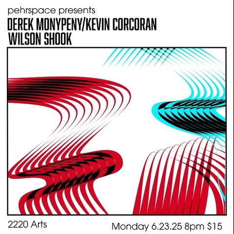 A square white flyer with a retro-futuristic vibe. 

[At the top:]
pehrspace presents
DEREK MONYPENY/KEVIN CORCORAN
WILSON SHOOK

An inset box contains swooping melted ribbon patterns in kool-aid red and electric blue, set off against bits of black. It's buoyant and playful while still somewhat minimal. Reminiscent for me of some mid-20th century abstract animation.

[Below the box:]
2220 Arts
Monday 6.23.25 8pm $15
