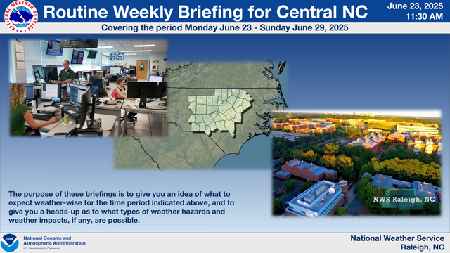National Weather Service 
 11:30 AM June 23, 2025 
 Raleigh, NC National Weather Service Routine Weekly Brieﬁng for Central NC Covering the period Monday June 23 - Sunday June 29, 2025 The purpose of these brieﬁngs is to give you an idea of what to 
expect weather-wise for the time period indicated above, and to 
give you a heads-up as to what types of weather hazards and 
weather impacts, if any, are possible.