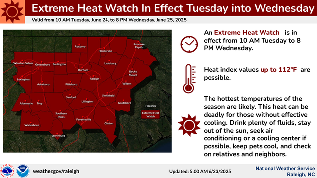 Extreme Heat Watch In Effect Tuesday into Wednesday National Weather Service 
Raleigh, NC An Extreme Heat Watch is in 
effect from 10 AM Tuesday to 8 
PM Wednesday. 
Heat index values up to 112°F  are 
possible. 
The hottest temperatures of the 
season are likely. This heat can be 
deadly for those without effective 
cooling. Drink plenty of ﬂuids, stay 
out of the sun, seek air 
conditioning or a cooling center if 
possible, keep pets cool, and check 
on relatives and neighbors.  
Valid from 10 AM Tuesday, June 24, to 8 PM Wednesday, June 25, 2025 
 weather.gov/raleigh Updated: 5:00 AM 6/23/2025