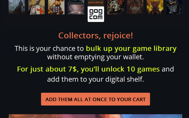 A mail from gogcom:

"Collectors, rejoice!
This is your chance to bulk up your game library without emptying your wallet.
For just about 7$, you’ll unlock 10 games and add them to your digital shelf. "

The button reads:
"​ADD THEM ALL AT ONCE TO YOUR CART"