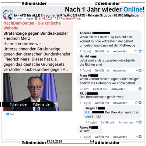 Nach über einem Jahr, ist überraschenderweise die private fast 67.000 Mitglieder große Gruppe "1A - AFD für ALLE !!!" wieder online!

Wir zeigen hier einen Gruppenbeitrag zu Bundeskanzler Friedrich Merz und der Strafanzeige u.a. von Schauspieler Dieter Hallervorden gegen ihn und u.a. die Kommentare 

"Wenn ich das Ratten Gesicht seh kommt mir die kotze hoch der gehört umgelegt und dann auf der Müllkieppe.", "Jetzt wird sich rausstellen wie objektiv die Richter sind.", "Wann kommt dieser Lügner und betrüger endlich ins Gefängnis wo er hin gehört.", "Wixer!!!" und "Das dreckschwein gehört weg." mit der Antwort "Der Drexxkerl gehört an den Strick!"