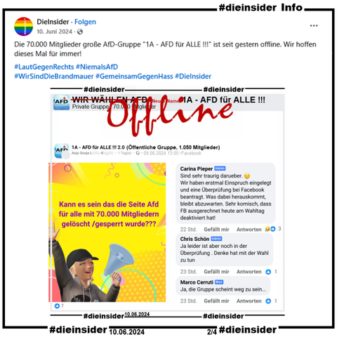 Hier zeigen wir als Info unseren Beitrag vom 10.06.2024 
"Die 70.000 Mitglieder große AfD-Gruppe "1A - AFD für ALLE !!!" ist seit gestern offline. Wir hoffen dieses Mal für immer!"

In der öffentlichen Gruppe "1A - AFD für ALLE !!! 2.0" wird am 09.06.2024 "Kann es sein das die Seite Afd für alle mit 70.000 Mitgliedern gelöscht /gesperrt wurde???" gepostet.

Anmerkung: Die 70.000 Mitglieder gr0ße private Hauptgruppe "1A - AFD für ALLE !!!" ist seit dem 09.06.2024 offline.

Wir zeigen die Kommentare der Admins/Mods: 
"Ja leider ist aber noch in der Überprüfung . Denke hat mit der Wahl zu tun.", "Ja, die Gruppe scheint weg zu sein..." und "Sind sehr traurig darueber. Wir haben erstmal Einspruch eingelegt und eine Überprüfung bei Facebook beantragt. Was dabei herauskommt, bleibt abzuwarten. Sehr komisch, dass FB ausgerechnet heute am Wahltag deaktiviert hat!"
