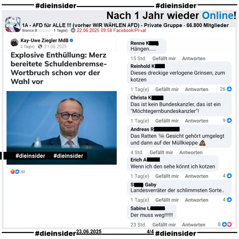 Nach über einem Jahr, ist überraschenderweise die private fast 67.000 Mitglieder große Gruppe "1A - AFD für ALLE !!!" wieder online!

Wir zeigen hier einen weiteren Gruppenbeitrag zu Bundeskanzler Friedrich Merz und der "Schulden-Wende, die angeblich schon vor der Wahl vorbereitet wurde" und u.a. die Kommentare 

"Hängen...", "Dieses dreckige verlogene Grinsen, zum kotzen.", "Das ist kein Bundeskanzler, das ist ein Möchtegernbundeskanzler!", "Das Ratten Gesicht gehört umgelegt und dann auf der Müllkieppe.", "Wenn ich den sehe könnt ich kotzen.", "Landesverräter der schlimmsten Sorte.." und "Der muss weg!!!!!!"
