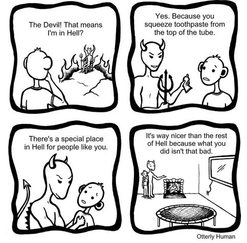 1 Person: The Devil! That means I'm in Hell?
2 Devil: Yes. Because you squeeze toothpaste from the top of the tube. 
3 Devil: There's a special place in Hell for people like you.
4 Devil: *in room with a big tv in a trampoline* It's way nicer than the rest of Hell because what you did isn't that bad.