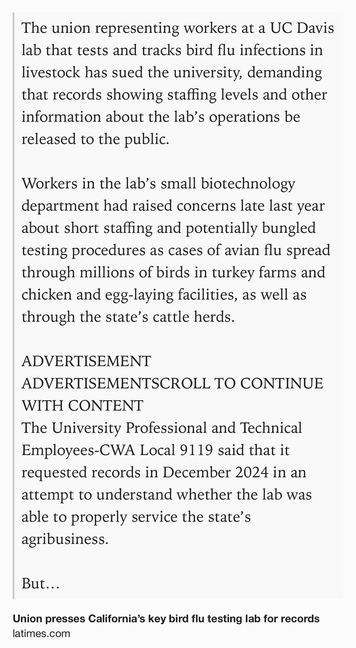 Text Shot: The union representing workers at a UC Davis lab that tests and tracks bird flu infections in livestock has sued the university, demanding that records showing staffing levels and other information about the lab’s operations be released to the public.

Workers in the lab’s small biotechnology department had raised concerns late last year about short staffing and potentially bungled testing procedures as cases of avian flu spread through millions of birds in turkey farms and chicken and egg-laying facilities, as well as through the state’s cattle herds.

ADVERTISEMENT
ADVERTISEMENTSCROLL TO CONTINUE WITH CONTENT
The University Professional and Technical Employees-CWA Local 9119 said that it requested records in December 2024 in an attempt to understand whether the lab was able to properly service the state’s agribusiness.

But UC Davis has refused to release records, in violation of California’s public records laws, the union alleged in a lawsuit recen