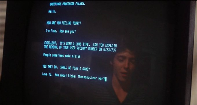 War Games terminal screen:

WOPR: HOW ARE YOU FEELInG TODAY?

Broderick: I'm fine. how are you?

WOPR: EXCELLENT. IT'S BEEN A LONG TIME. CAN YOU EXPLAIN THE REMOVAL OF YOUR USER ACCOUNT ON 6/23/73?

Broderick: People sometimes make mistak[sic]

WOPR: YES THEY DO. SHALL WE PLAY A GAME?

Broderick: Love to. How about Global Thermonuclear War?