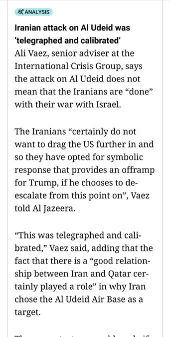 Iranian attack on Al Udeid was ‘telegraphed and calibrated’

Ali Vaez, senior adviser at the International Crisis Group, says the attack on Al Udeid does not mean that the Iranians are “done” with their war with Israel.

The Iranians “certainly do not want to drag the US further in and so they have opted for symbolic response that provides an offramp for Trump, if he chooses to de-escalate from this point on”, Vaez told Al Jazeera.

“This was telegraphed and calibrated,” Vaez said, adding that the fact that there is a “good relationship between Iran and Qatar certainly played a role” in why Iran chose the Al Udeid Air Base as a target.

The same strategy would apply if Iran attacks the US base in Iraq, he said.