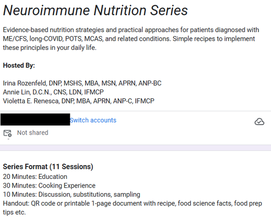Neuroimmune Nutrition Series
Evidence-based nutrition strategies and practical approaches for patients diagnosed with ME/CFS, long-COVID, POTS, MCAS, and related conditions. Simple recipes to implement these principles in your daily life. 

Hosted By: 

Irina Rozenfeld, DNP, MSHS, MBA, MSN, APRN, ANP-BC 
Annie Lin, D.C.N., CNS, LDN, IFMCP
Violetta E. Renesca, DNP, MBA, APRN, ANP-C, IFMCP
Switch accounts
 
Not shared
 
Series Format (11 Sessions) 
20 Minutes: Education 
30 Minutes: Cooking Experience
10 Minutes: Discussion, substitutions, sampling 
Handout: QR code or printable 1-page document with recipe, food science facts, food prep tips etc.