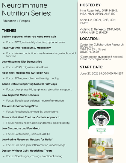 ﻿

Neuroimmune Nutrition Series:
Education + Recipes
THEMES
Sodium Support: When You Need More Salt
• Focus: POTS, adrenal dysfunction, hyponatremia
Power Up with Potassium & Magnesium
HOSTED BY:
Irina Rozenfeld, DNP, MSHS, MBA, MSN, APRN, ANP-BC
Annie Lin, D.C.N., CNS, LDN, IFMCP
Violetta E. Renesca, DNP, MBA, APRN, ANP-C, IFMCP
LOCATION:
Center for Collaborative Research Room 245
7595 SW 33rd Street
• Focus: Nerve conduction. muscle relaxation, mitochondrial Davie, FL 33314 function
Low-Histamine Diet Demystified
• Focus: MCAS, migraines, skin flares
Fiber First: Healing the Gut-Brain Axis
• Focus: SCFAs, microbiome diversity, motility
Gentle Detox: Supporting Natural Pathways
• Focus: Liver phase I/II, lymphatics, glutathione support Low-Glycemic Made Delicious
• Focus: Blood sugar balance, neuroinflammation
The Anti-Inflammatory Plate
• Focus: Polyphenols. omega-3s, antioxidants
*Zoom option available if needed. Email mcarr1@nova.edu
START DATE:
June 27, 2025 | 4:00-5:00 PM EST
Flavors that Heal: The Low-Oxalate Approach
• Focus: Kidney health, pain syndromes, bioavailability
Low Glutamate and Feel Great
• Focus: Excitotoxicity, seizures, ADHD
EXPERIENCE thermomix
Low-Purine Pleasures: Recipes for Relief
• Focus: Uric acid, joint inflammation, mood swings
Dessert Without Guilt: Nourishing Treats
• Focus: Blood sugar, cravings, emotional eating