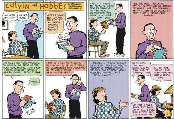 A Calvin and Hobbes Sunday comic featuring mostly Calvin's mom and dad.

Mom: Any good mail today?

Dad: Mm... Not really.

Here's a you're not covering the cost of all these mailings charity request.

You got a "You're not attractive enough" women's magazine with an article on swimsuits that minimize all your body flaws.

Here are some "you're not stylish or ostentatious enough" catalogs... And coincidentally, an invitation to go deeper in debt from a credit card company.

And here's our news magazine to identify the trend of the week we're missing and I got a hobby magazine featuring new equipment I ought to have.

Yikes.

Why do I get the feeling that society is trying to make us discontented with everything we do and insecure about who we are?

Mom: I suppose if people thought about real issues and needs instead of manufactured desires, the economy would collapse and wed have total anarchy.

Dad: So pitching this junk would make me some kind of terrorist, huh?

Mom: Yep. It's our patriotic duty to buy distractions from a simple life.

Calvin: Hey mom, I saw a bunch of products on tv that I didn't know existed, but I desperately need!