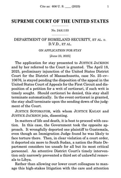 SUPREME COURT OF THE UNITED STATES

_________________

No. 24A1153

_________________

DEPARTMENT OF HOMELAND SECURITY, ET AL. v. D.V.D., ET AL.

ON APPLICATION FOR STAY

[June 23, 2025]

The application for stay presented to JUSTICE JACKSON and by her referred to the Court is granted. The April 18, 2025, preliminary injunction of the United States District Court for the District of Massachusetts, case No. 25–cv10676, is stayed pending the disposition of the appeal in the United States Court of Appeals for the First Circuit and disposition of a petition for a writ of certiorari, if such writ is timely sought. Should certiorari be denied, this stay shall terminate automatically. In the event certiorari is granted, the stay shall terminate upon the sending down of the judgment of the Court.

JUSTICE SOTOMAYOR, with whom JUSTICE KAGAN and JUSTICE JACKSON join, dissenting.

In matters of life and death, it is best to proceed with caution. In this case, the Government took the opposite approach. It wrongfully deported one plaintiff to Guatemala, even though an Immigration Judge found he was likely to face torture there. Then, in clear violation of a court order, it deported six more to South Sudan, a nation the State Department considers too unsafe for all but its most critical personnel. An attentive District Court’s timely intervention only narrowly prevented a third set of unlawful removals to Libya.

Rather than allowing our lower court colleagues to manage this high-stakes li