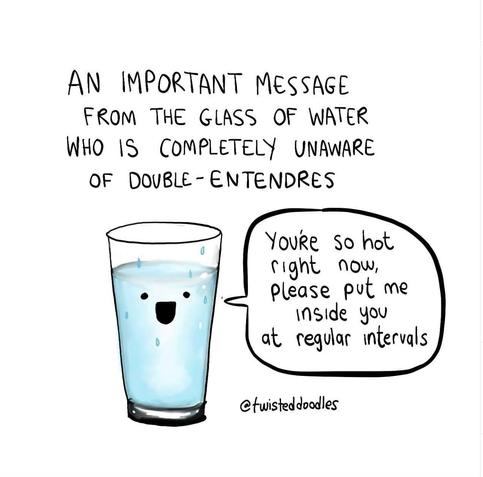 A cartoon by @twisteddoodles of a glass of water, accompanied by the text:

AN IMPORTANT MESSAGE FROM THE GLASS OF WATER WHO IS COMPLETELY UNAWARE OF DOUBLE-ENTENDRES 

You're so hot right now, please put me inside you at regular ntervals