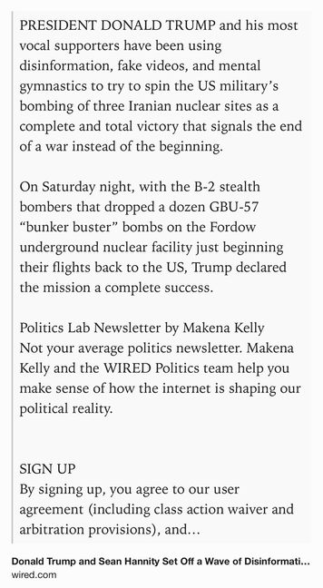 Text Shot: PRESIDENT DONALD TRUMP and his most vocal supporters have been using disinformation, fake videos, and mental gymnastics to try to spin the US military’s bombing of three Iranian nuclear sites as a complete and total victory that signals the end of a war instead of the beginning.

On Saturday night, with the B-2 stealth bombers that dropped a dozen GBU-57 “bunker buster” bombs on the Fordow underground nuclear facility just beginning their flights back to the US, Trump declared the mission a complete success.

Politics Lab Newsletter by Makena Kelly
Not your average politics newsletter. Makena Kelly and the WIRED Politics team help you make sense of how the internet is shaping our political reality.


SIGN UP
By signing up, you agree to our user agreement (including class action waiver and arbitration provisions), and acknowledge our privacy policy.
But rather than relying on information from his own intelligence agencies, satellite imagery, or on-the-ground reporting, Trump…