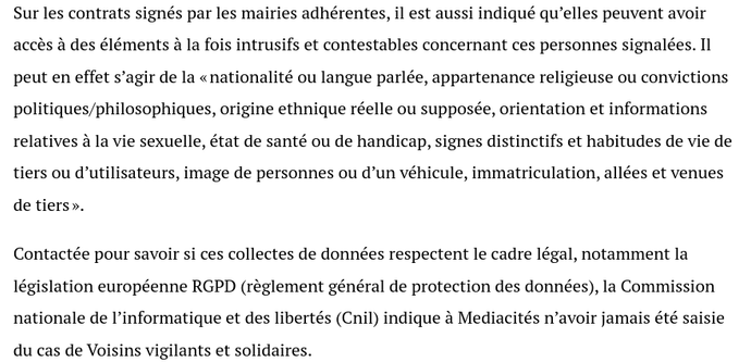 Sur les contrats signés par les mairies adhérentes, il est aussi indiqué qu’elles peuvent avoir
accès à des éléments à la fois intrusifs et contestables concernant ces personnes signalées. Il
peut en effet s’agir de la « nationalité ou langue parlée, appartenance religieuse ou convictions
politiques/philosophiques, origine ethnique réelle ou supposée, orientation et informations
relatives à la vie sexuelle, état de santé ou de handicap, signes distinctifs et habitudes de vie de
tiers ou d’utilisateurs, image de personnes ou d’un véhicule, immatriculation, allées et venues
de tiers ».
Contactée pour savoir si ces collectes de données respectent le cadre légal, notamment la
législation européenne RGPD (règlement général de protection des données), la Commission
nationale de l’informatique et des libertés (Cnil) indique à Mediacités n’avoir jamais été saisie
du cas de Voisins vigilants et solidaires.