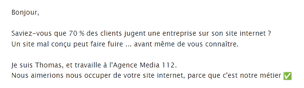 Bonjour,

Saviez-vous que 70 % des clients jugent une entreprise sur son site internet ?
Un site mal conçu peut faire fuire ... avant même de vous connaître.

Je suis Thomas, et travaille à l'Agence Media 112.
Nous aimerions nous occuper de votre site internet, parce que c'est notre métier ✅