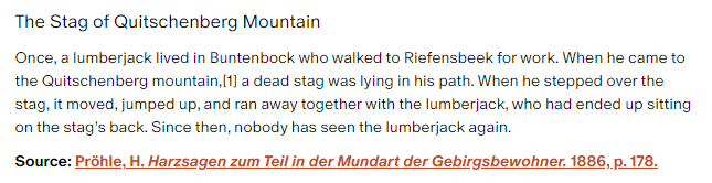 The Stag of Quitschenberg Mountain:

Once, a lumberjack lived in Buntenbock who walked to Riefensbeek for work. When he came to the Quitschenberg mountain, a dead stag was lying in his path. When he stepped over the stag, it moved, jumped up, and ran away together with the lumberjack, who had ended up sitting on the stag’s back. Since then, nobody has seen the lumberjack again.

Source: Pröhle, H. Harzsagen zum Teil in der Mundart der Gebirgsbewohner. 1886, p. 178.