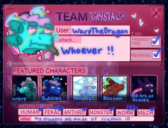 a picture of the artfight team card, with a drawing of an aqua colored fluffy dragon holding a pen in their mouth. the text reads: Team Crystals, User WarpTheDragon, I attack whoever !! 

I do friendly fire and revenge, and the featured characters show 5 dragons, Warp, an aqua colored fluffy dragon, Bubbles, a lapis colored fluffy dragon, Tempest, a dragon with swirl markings and a mane that looks like a cloud, Blossom, a juvenile red colored dragon and The Ark of Scales, a starship in the shape of a dragon.

the boxes under the characters i have section have everything ticked out, human, feral, anthro, monster, worm, mech. the other box has text that reads: my dragons are all made of crystals with a shoked emoticon face.