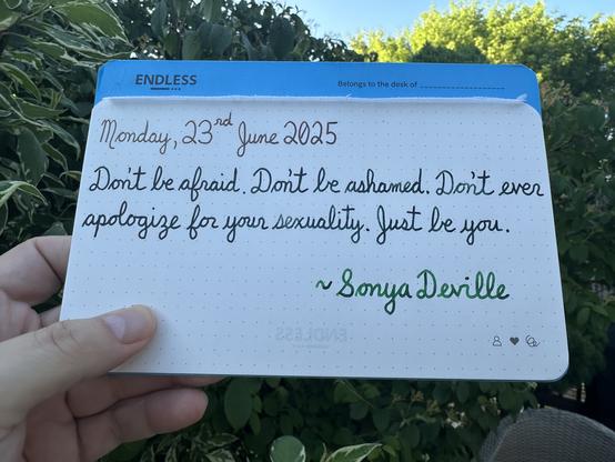 A pen quote of Sonya Deville that reads, “Don't be afraid. Don't be ashamed. Don't ever apologize for your sexuality. Just be you.”

Written using Lamy inks: Sepia & Petrol, along with Montblanc Irish Green.