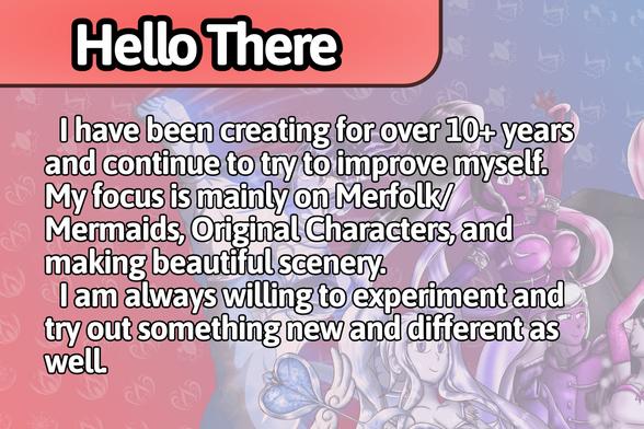 Hello There
I have been creating for over 10+ years and continue to try to improve myself. My focus is mainly on Merfolk/Mermaids, Original Characters, and making beautiful scenery. I am always willing to experiment and try out something new and different as well.