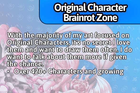 Original Character Brainrot Zone:
With the majority of my art focused on Original Characters, it's no secret I love them and want to draw them often. I do want to talk about them more if given the chance.
• Over 420+ Characters and growing