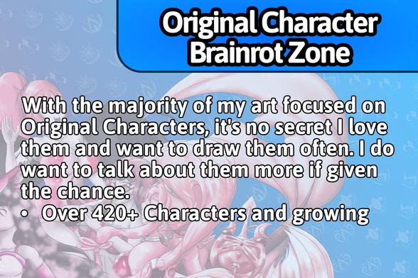 Original Character Brainrot Zone:
With the majority of my art focused on Original Characters, it's no secret I love them and want to draw them often. I do want to talk about them more if given the chance.
• Over 420+ Characters and growing