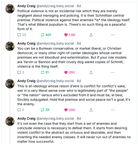 Political violence is not an incidental risk which they are merely negligent about managing and policing. It is their Schmittian central premise. Political violence against their enemies *is* the ideology itself. That's what illiberal populism is. There's no such thing as a peaceful form of it.
You can be a Burkean conservative, or market liberal, or Christian democrat, or many other right-of-center ideologies whose central premises are not bloodlust and extermination. But if your role models are Yarvin or Bannon and their crusty dog-eared copies of Schmitt, violence is the thing itself.
This is an ideology whose raison d'etre is conflict for conflict's sake, war in a very literal sense over who is legitimately part of "the people" or "the nation" versus who's excluded from it and must be, at best, forcibly subjugated. Hold that premise and social peace isn't a goal, it's the enemy.
It's not even the case that they start from a set of enemies and conclude violence is necessary to defeat them. It starts from desiring violent conflict in the abstract as virtuous and desirable, and then inventing the needed enemy classes. It will never run out of enemies no matter how successful.