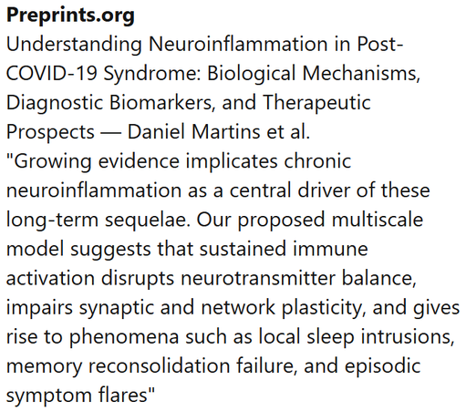 Preprints.org
Understanding Neuroinflammation in Post-COVID-19 Syndrome: Biological Mechanisms, Diagnostic Biomarkers, and Therapeutic Prospects — Daniel Martins et al.
"Growing evidence implicates chronic neuroinflammation as a central driver of these long-term sequelae. Our proposed multiscale model suggests that sustained immune activation disrupts neurotransmitter balance, impairs synaptic and network plasticity, and gives rise to phenomena such as local sleep intrusions, memory reconsolidation failure, and episodic symptom flares"