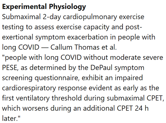 Experimental Physiology
Submaximal 2-day cardiopulmonary exercise testing to assess exercise capacity and post-exertional symptom exacerbation in people with long COVID — Callum Thomas et al.
"people with long COVID without moderate severe PESE, as determined by the DePaul symptom screening questionnaire, exhibit an impaired cardiorespiratory response evident as early as the first ventilatory threshold during submaximal CPET, which worsens during an additional CPET 24 h later."