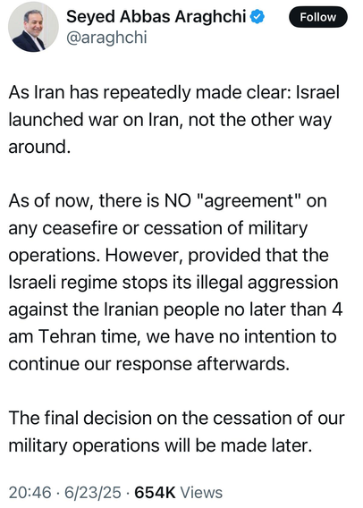 Seyed Abbas Araghchi @araghchi 

As Iran has repeatedly made clear: Israel launched war on Iran, not the other way around. As of now, there is NO "agreement" on any ceasefire or cessation of military operations. However, provided that the Israeli regime stops its illegal aggression against the Iranian people no later than 4 am Tehran time, we have no intention to continue our response afterwards. The final decision on the cessation of our military operations will be made later. 

20:46 - 6/23/25 - 654K Views