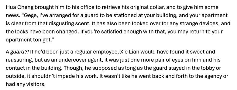 Hua Cheng brought him to his office to retrieve his original collar, and to give him some news. “Gege, I’ve arranged for a guard to be stationed at your building, and your apartment is clear from that disgusting scent. It has also been looked over for any strange devices, and the locks have been changed. If you’re satisfied enough with that, you may return to your apartment tonight.”
A guard?! If he’d been just a regular employee, Xie Lian would have found it sweet and reassuring, but as an undercover agent, it was just one more pair of eyes on him and his contact in the building. Though, he supposed as long as the guard stayed in the lobby or outside, it shouldn’t impede his work. It wasn’t like he went back and forth to the agency or had any visitors.