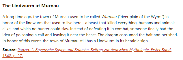 The Lindwurm at Murnau:

A long time ago, the town of Murnau used to be called Wurmau (“river plain of the Wyrm”) in honor of the lindwurm that used to live here - a beast that killed everything, humans and animals alike, and which no hunter could slay. Instead of defeating it in combat, someone finally had the idea of poisoning a calf and leaving it near the beast. The dragon consumed the bait and perished. In honor of this event, the town of Murnau still has a Lindwurm in its heraldic sign.

Source: Panzer, F. Bayerische Sagen und Bräuche. Beitrag zur deutschen Mythologie. Erster Band, 1848, p. 27.