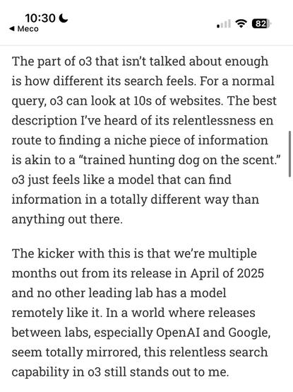 10:30 C
• Meco
=82
The part of o3 that isn't talked about enough is how different its search feels. For a normal
query, 03 can look at 10s of websites. The best description I've heard of its relentlessness en route to finding a niche piece of information is akin to a "trained hunting dog on the scent." 03 just feels like a model that can find information in a totally different way than anything out there.
The kicker with this is that we're multiple months out from its release in April of 2025 and no other leading lab has a model remotely like it. In a world where releases between labs, especially OpenAI and Google, seem totally mirrored, this relentless search capability in 03 still stands out to me.