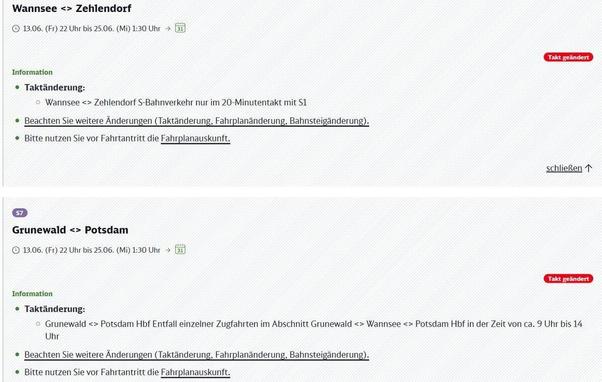 Das Bild zeigt zwei separate Informationsboxen von einer Webseite, die über Störungen im Bahnverkehr informieren. Der erste Abschnitt ist überschrieben mit "Wannsee <-> Zehlendorf". Darunter steht der Gültigkeitszeitraum: Freitag, 13.06., 22 Uhr bis Mittwoch, 25.06., 1:30 Uhr, gefolgt von einem Symbol, das eine Bahn oder einen Zug in einem Gebäude mit der Zahl 31 zeigt. Ein rotes, ovales Feld mit der Aufschrift "Takt geändert" ist rechts oben in diesem Abschnitt platziert. Unter der Überschrift "Information" wird als erster Punkt eine "Taktänderung" aufgeführt: "Wannsee <-> Zehlendorf S-Bahnverkehr nur im 20-Minutentakt mit S1". Darauf folgen zwei allgemeine Hinweise: "Beachten Sie weitere Änderungen (Taktänderung, Fahrplanänderung, Bahnsteigänderung)." und "Bitte nutzen Sie vor Fahrtantritt die Fahrplanuskunft.", wobei "Fahrplanauskunft" unterstrichen ist. Rechts unten in diesem Abschnitt steht der Link "schließen" mit einem Pfeil nach oben.

Der zweite Abschnitt beginnt mit der Kennzeichnung "S7" in einem lila Feld und ist überschrieben mit "Grunewald <-> Potsdam". Der Gültigkeitszeitraum ist derselbe wie im oberen Abschnitt: Freitag, 13.06., 22 Uhr bis Mittwoch, 25.06., 1:30 Uhr, ebenfalls mit dem Symbol der 31. Rechts oben ist wieder ein rotes, ovales Feld mit "Takt geändert" zu sehen. Unter "Information" wird eine "Taktänderung" beschrieben: "Grunewald <-> Potsdam Hbf Entfall einzelner Zugfahrten im Abschnitt Grunewald <-> Wannsee <-> Potsdam Hbf in der Zeit von ca. 9 Uh